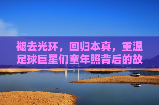 褪去光环，回归本真，重温足球巨星们童年照背后的故事