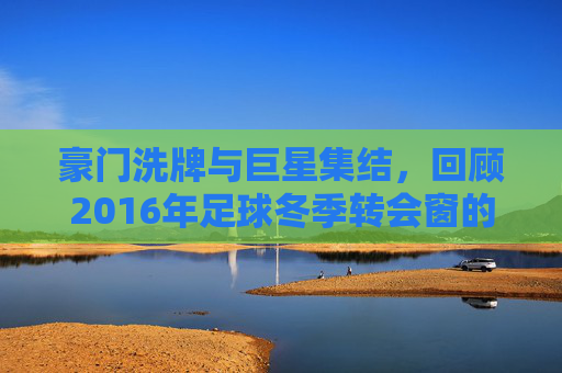 豪门洗牌与巨星集结，回顾2016年足球冬季转会窗的疯狂与变革