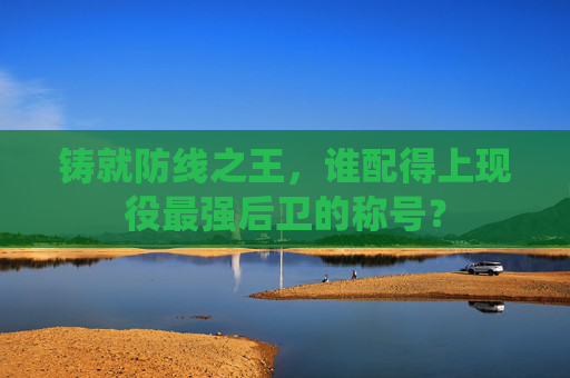 铸就防线之王，谁配得上现役最强后卫的称号？