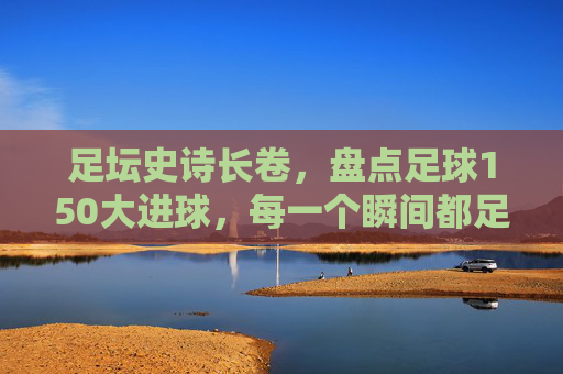 足坛史诗长卷，盘点足球150大进球，每一个瞬间都足以载入史册