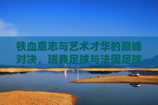铁血意志与艺术才华的巅峰对决，瑞典足球与法国足球的碰撞