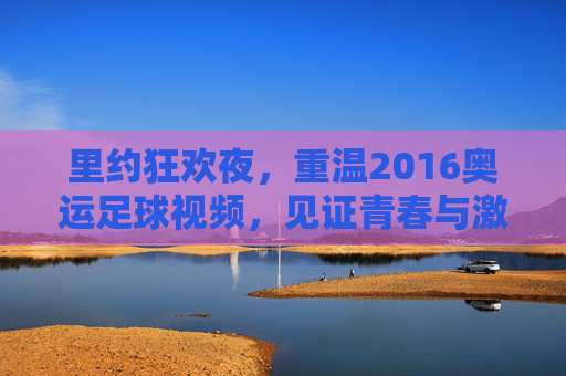里约狂欢夜，重温2016奥运足球视频，见证青春与激情的碰撞