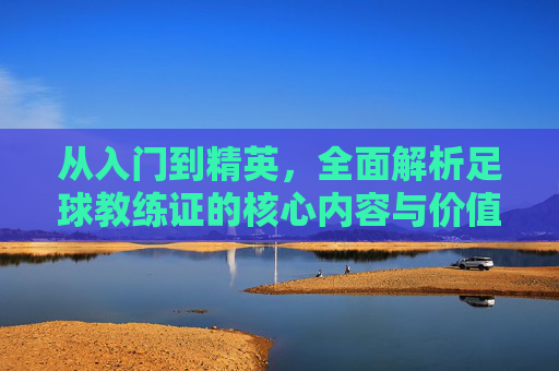 从入门到精英，全面解析足球教练证的核心内容与价值