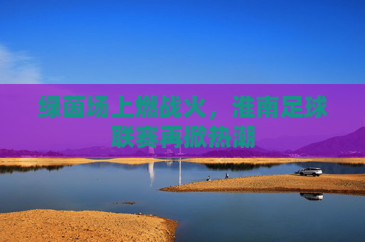 绿茵场上燃战火，淮南足球联赛再掀热潮