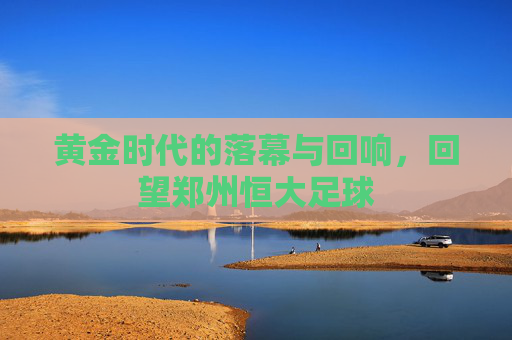 黄金时代的落幕与回响，回望郑州恒大足球