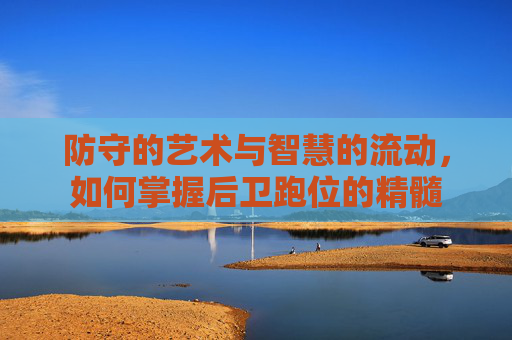 防守的艺术与智慧的流动，如何掌握后卫跑位的精髓