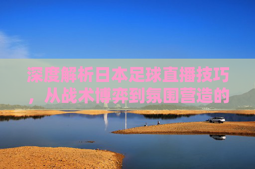深度解析日本足球直播技巧，从战术博弈到氛围营造的全方位指南