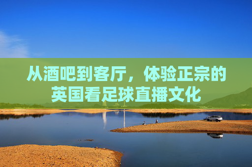从酒吧到客厅，体验正宗的英国看足球直播文化