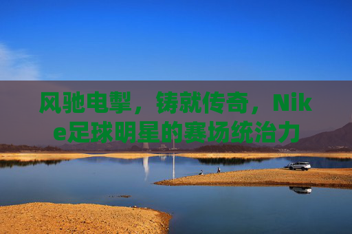 风驰电掣，铸就传奇，Nike足球明星的赛场统治力