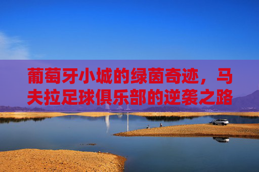 葡萄牙小城的绿茵奇迹，马夫拉足球俱乐部的逆袭之路