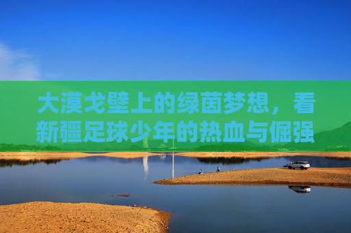 大漠戈壁上的绿茵梦想，看新疆足球少年的热血与倔强