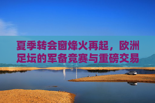 夏季转会窗烽火再起，欧洲足坛的军备竞赛与重磅交易全景解析