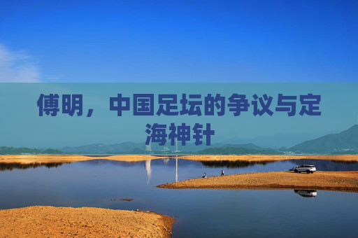 傅明，中国足坛的争议与定海神针