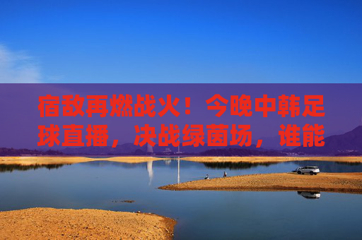 宿敌再燃战火！今晚中韩足球直播，决战绿茵场，谁能笑到最后？