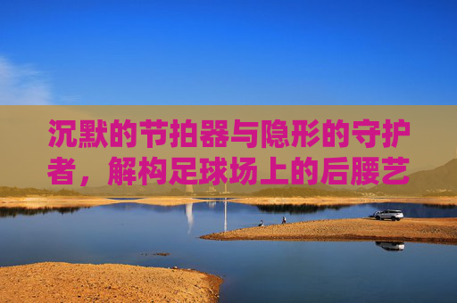 沉默的节拍器与隐形的守护者，解构足球场上的后腰艺术
