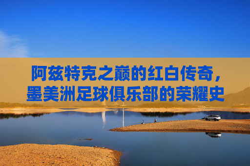 阿兹特克之巅的红白传奇，墨美洲足球俱乐部的荣耀史诗