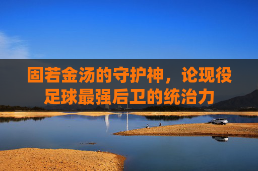固若金汤的守护神，论现役足球最强后卫的统治力