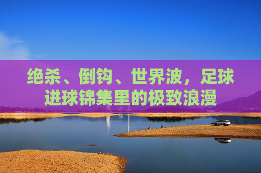 绝杀、倒钩、世界波，足球进球锦集里的极致浪漫