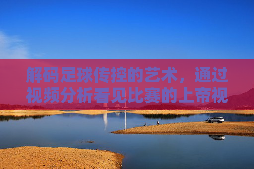 解码足球传控的艺术，通过视频分析看见比赛的上帝视角