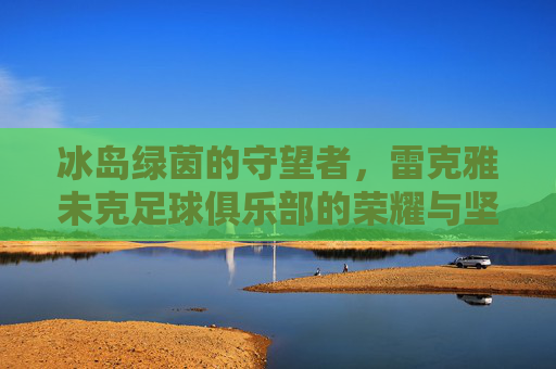 冰岛绿茵的守望者，雷克雅未克足球俱乐部的荣耀与坚韧