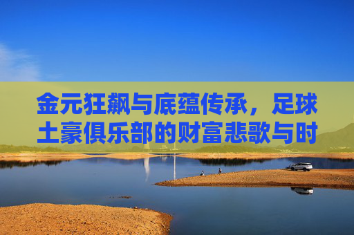 金元狂飙与底蕴传承，足球土豪俱乐部的财富悲歌与时代狂欢