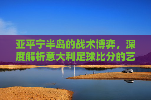 亚平宁半岛的战术博弈，深度解析意大利足球比分的艺术与激情