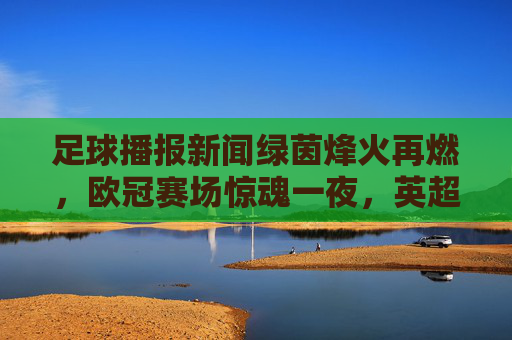 足球播报新闻绿茵烽火再燃，欧冠赛场惊魂一夜，英超榜首之争白热化