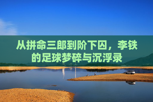 从拼命三郎到阶下囚，李铁的足球梦碎与沉浮录