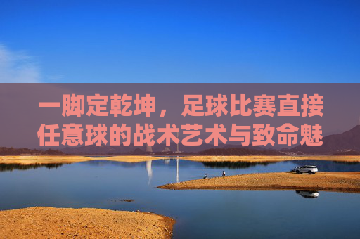 一脚定乾坤，足球比赛直接任意球的战术艺术与致命魅力