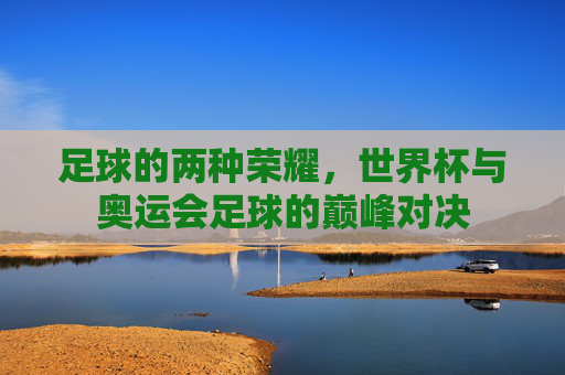 足球的两种荣耀，世界杯与奥运会足球的巅峰对决