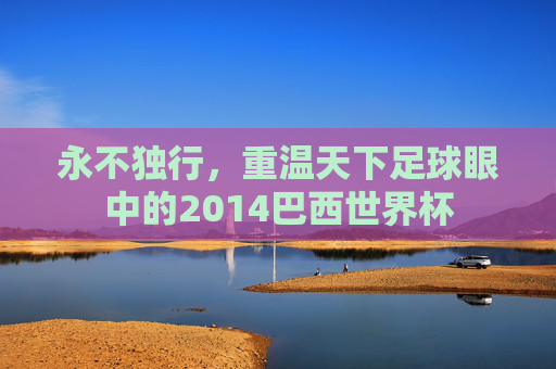 永不独行，重温天下足球眼中的2014巴西世界杯