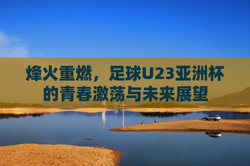 烽火重燃，足球U23亚洲杯的青春激荡与未来展望
