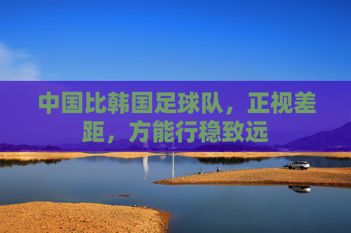 中国比韩国足球队，正视差距，方能行稳致远