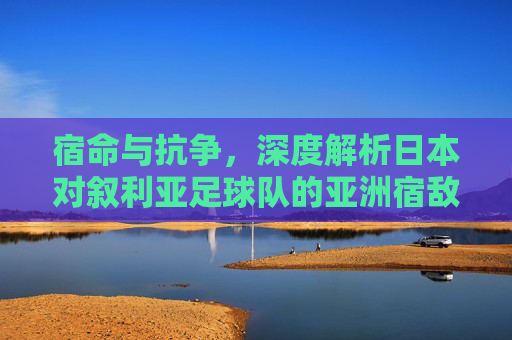 宿命与抗争，深度解析日本对叙利亚足球队的亚洲宿敌情结