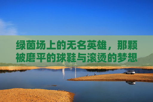 绿茵场上的无名英雄，那颗被磨平的球鞋与滚烫的梦想