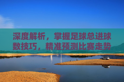 深度解析，掌握足球总进球数技巧，精准预测比赛走势
