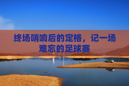 终场哨响后的定格，记一场难忘的足球赛