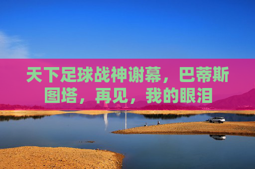 天下足球战神谢幕，巴蒂斯图塔，再见，我的眼泪