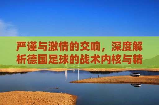 严谨与激情的交响，深度解析德国足球的战术内核与精神图腾