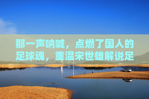那一声呐喊，点燃了国人的足球魂，重温宋世雄解说足球的黄金时代
