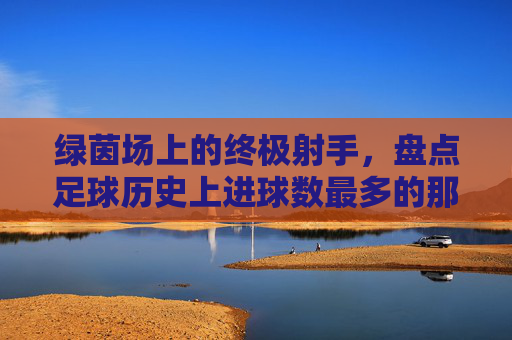 绿茵场上的终极射手，盘点足球历史上进球数最多的那些神迹