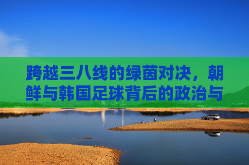跨越三八线的绿茵对决，朝鲜与韩国足球背后的政治与激情