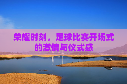 荣耀时刻，足球比赛开场式的激情与仪式感