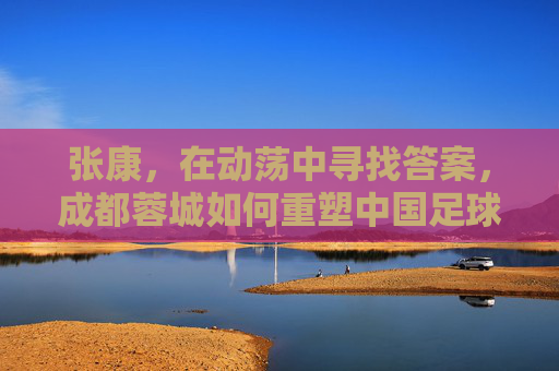 张康，在动荡中寻找答案，成都蓉城如何重塑中国足球的可持续发展样本