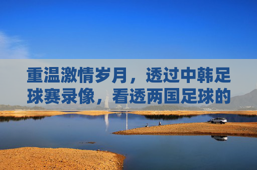 重温激情岁月，透过中韩足球赛录像，看透两国足球的恩怨与博弈