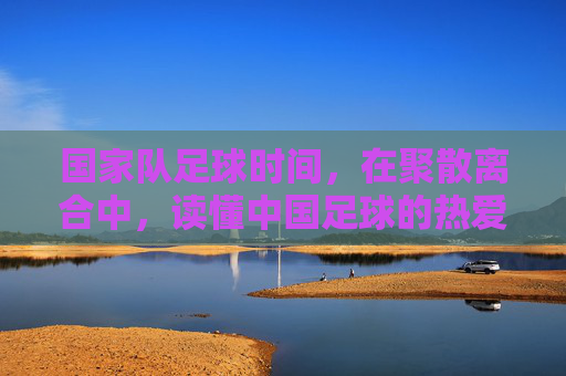 国家队足球时间，在聚散离合中，读懂中国足球的热爱与守望