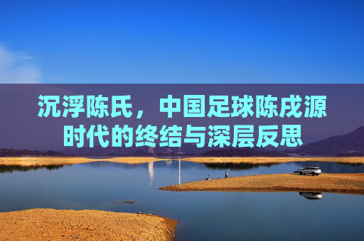 沉浮陈氏，中国足球陈戌源时代的终结与深层反思