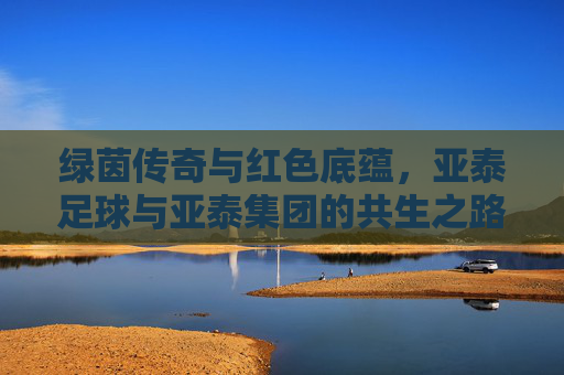 绿茵传奇与红色底蕴，亚泰足球与亚泰集团的共生之路