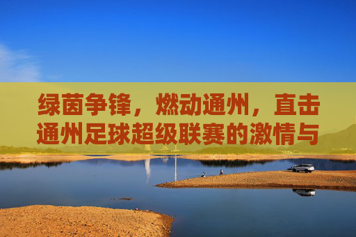 绿茵争锋，燃动通州，直击通州足球超级联赛的激情与荣耀