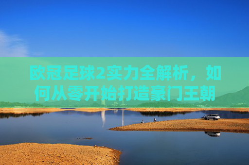 欧冠足球2实力全解析，如何从零开始打造豪门王朝